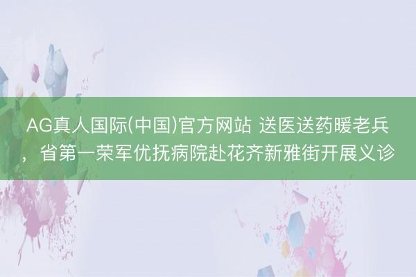 AG真人国际(中国)官方网站 送医送药暖老兵，省第一荣军优抚病院赴花齐新雅街开展义诊