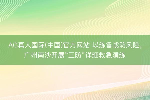 AG真人国际(中国)官方网站 以练备战防风险，广州南沙开展“三防”详细救急演练