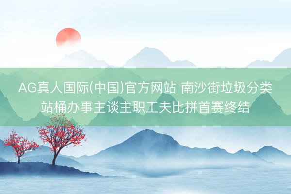 AG真人国际(中国)官方网站 南沙街垃圾分类站桶办事主谈主职工夫比拼首赛终结
