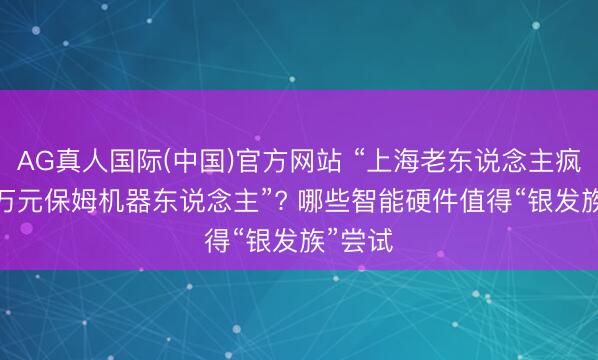 AG真人国际(中国)官方网站 “上海老东说念主疯抢2.3万元保姆机器东说念主”? 哪些智能硬件值得“银发族”尝试