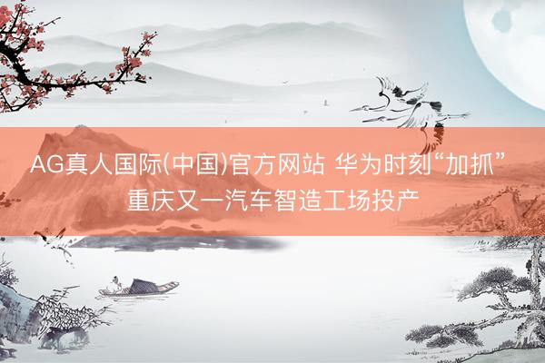 AG真人国际(中国)官方网站 华为时刻“加抓” 重庆又一汽车智造工场投产