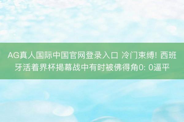 AG真人国际中国官网登录入口 冷门束缚! 西班牙活着界杯揭幕战中有时被佛得角0: 0逼平