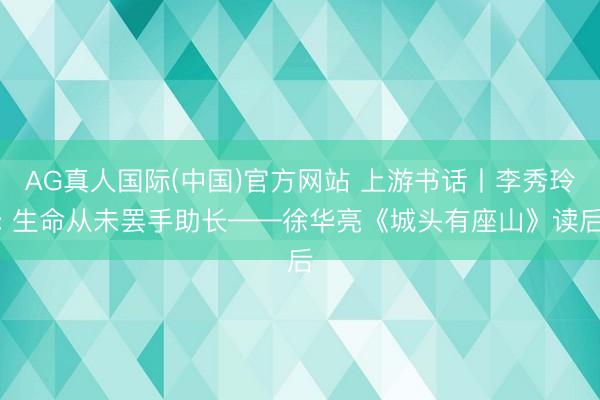AG真人国际(中国)官方网站 上游书话丨李秀玲: 生命从未罢手助长——徐华亮《城头有座山》读后