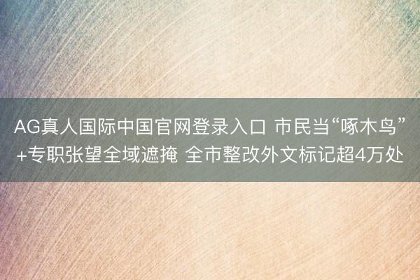 AG真人国际中国官网登录入口 市民当“啄木鸟”+专职张望全域遮掩 全市整改外文标记超4万处