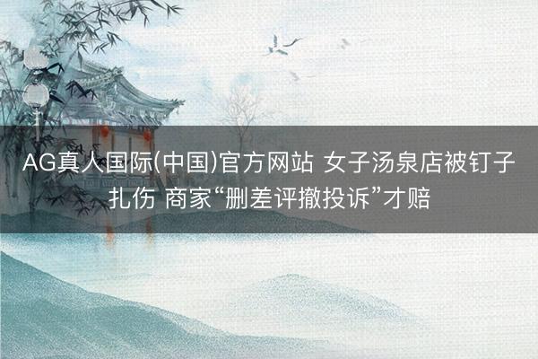AG真人国际(中国)官方网站 女子汤泉店被钉子扎伤 商家“删差评撤投诉”才赔