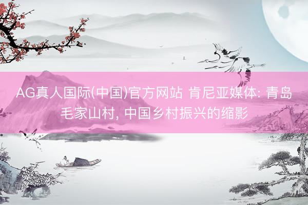AG真人国际(中国)官方网站 肯尼亚媒体: 青岛毛家山村， 中国乡村振兴的缩影