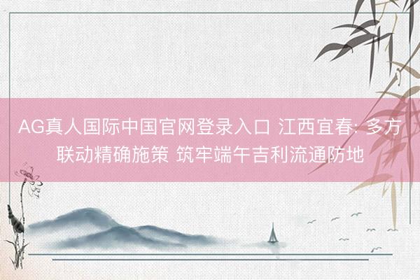 AG真人国际中国官网登录入口 江西宜春: 多方联动精确施策 筑牢端午吉利流通防地