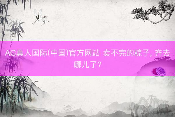 AG真人国际(中国)官方网站 卖不完的粽子, 齐去哪儿了?