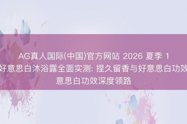 AG真人国际(中国)官方网站 2026 夏季 10 款热点好意思白沐浴露全面实测: 捏久留香与好意思白功效深度领路