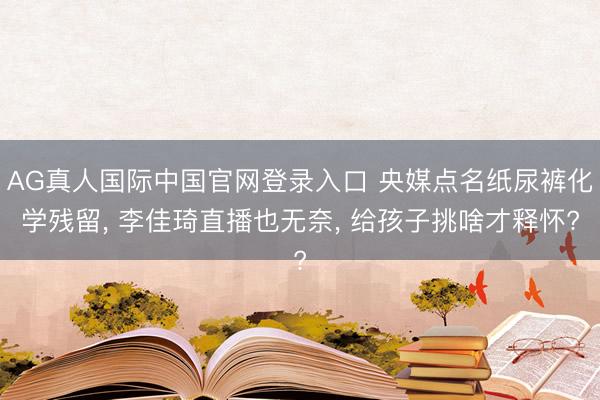 AG真人国际中国官网登录入口 央媒点名纸尿裤化学残留, 李佳琦直播也无奈, 给孩子挑啥才释怀?